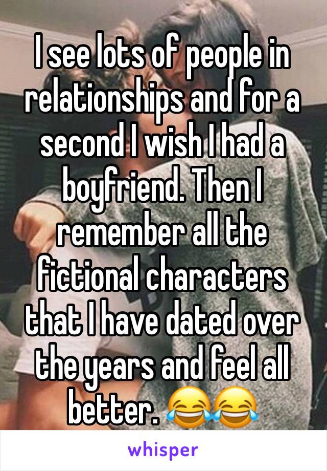 I see lots of people in relationships and for a second I wish I had a boyfriend. Then I remember all the fictional characters that I have dated over the years and feel all better. 😂😂