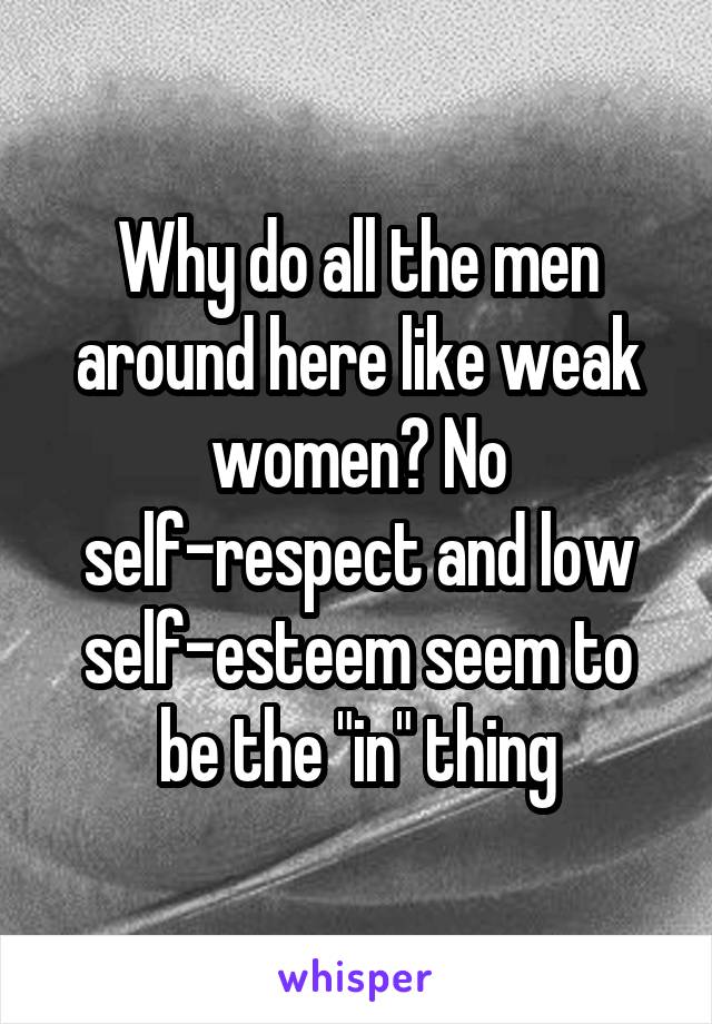 Why do all the men around here like weak women? No self-respect and low self-esteem seem to be the "in" thing