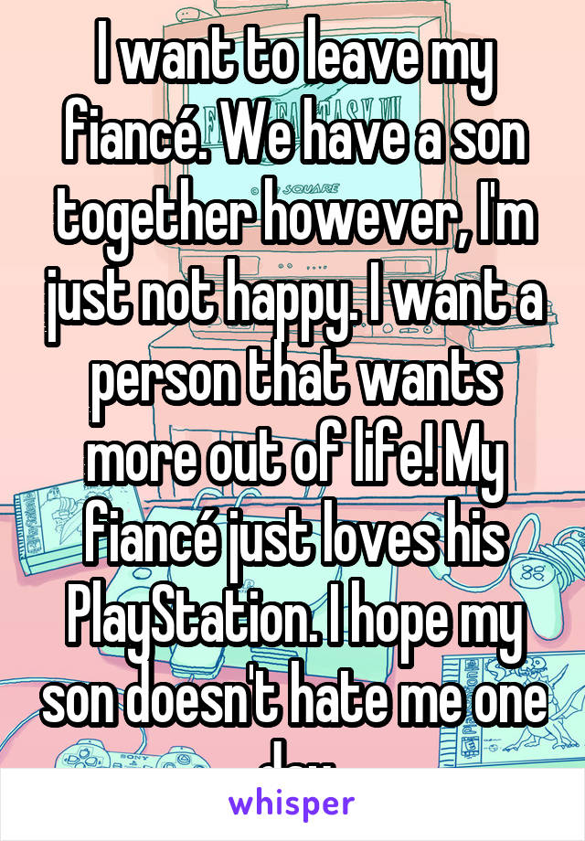 I want to leave my fiancé. We have a son together however, I'm just not happy. I want a person that wants more out of life! My fiancé just loves his PlayStation. I hope my son doesn't hate me one day