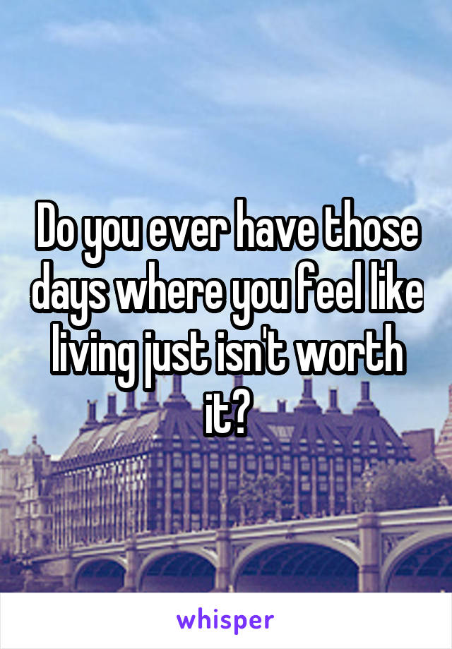 Do you ever have those days where you feel like living just isn't worth it?