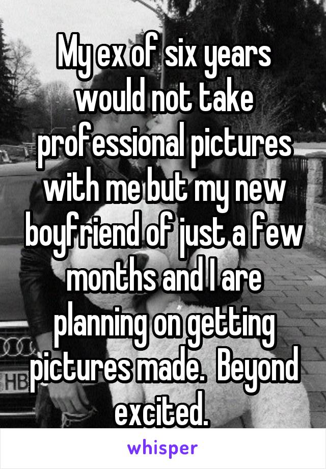 My ex of six years would not take professional pictures with me but my new boyfriend of just a few months and I are planning on getting pictures made.  Beyond excited. 