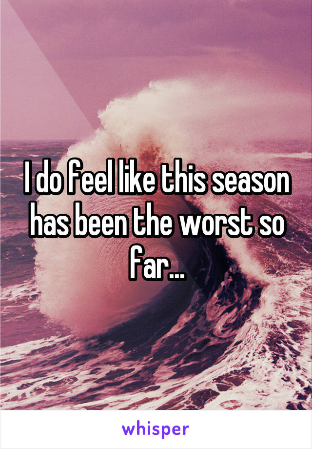 I do feel like this season has been the worst so far...