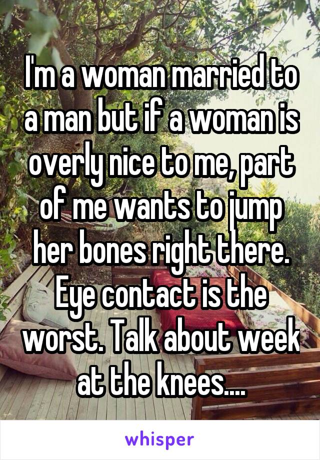 I'm a woman married to a man but if a woman is overly nice to me, part of me wants to jump her bones right there. Eye contact is the worst. Talk about week at the knees....