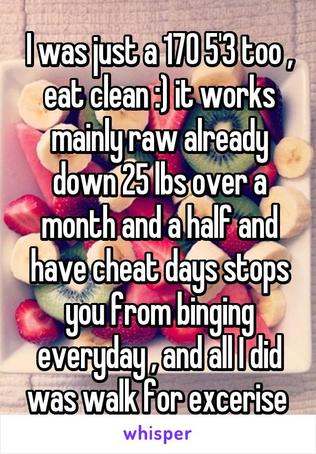 I was just a 170 5'3 too , eat clean :) it works mainly raw already down 25 lbs over a month and a half and have cheat days stops you from binging everyday , and all I did was walk for excerise 