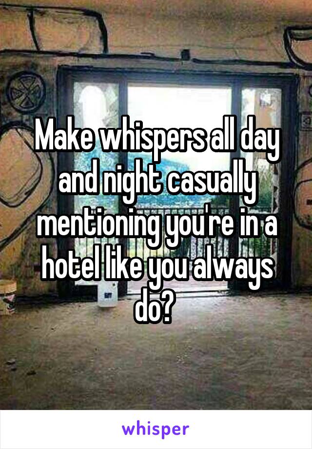 Make whispers all day and night casually mentioning you're in a hotel like you always do? 