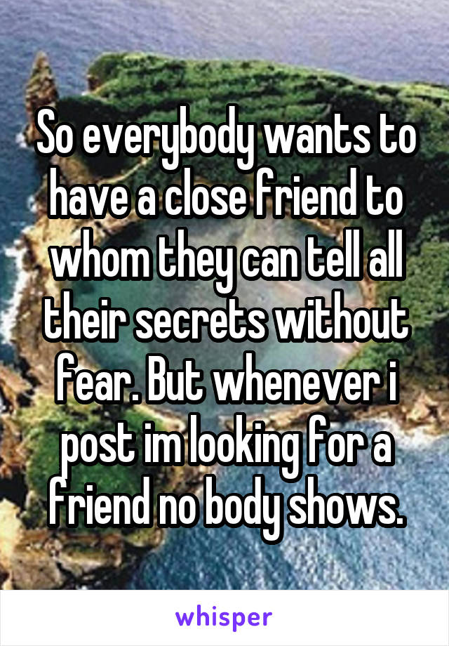 So everybody wants to have a close friend to whom they can tell all their secrets without fear. But whenever i post im looking for a friend no body shows.