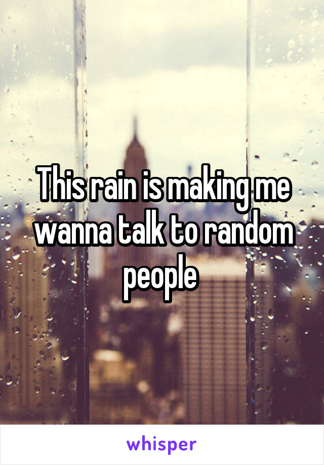 This rain is making me wanna talk to random people 