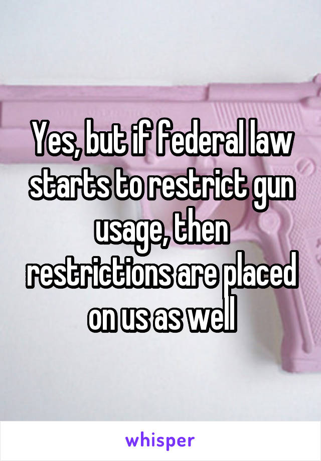 Yes, but if federal law starts to restrict gun usage, then restrictions are placed on us as well