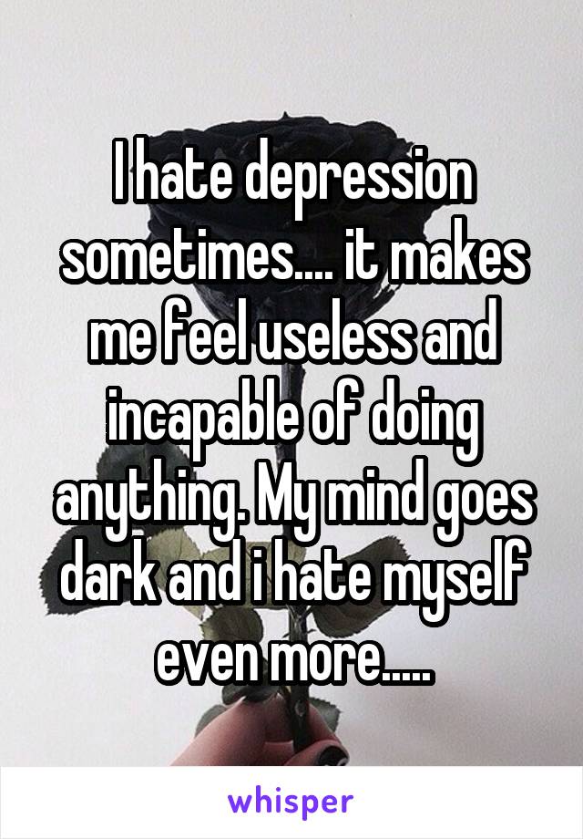 I hate depression sometimes.... it makes me feel useless and incapable of doing anything. My mind goes dark and i hate myself even more.....