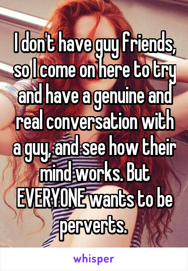 I don't have guy friends, so I come on here to try and have a genuine and real conversation with a guy, and see how their mind works. But EVERYONE wants to be perverts. 