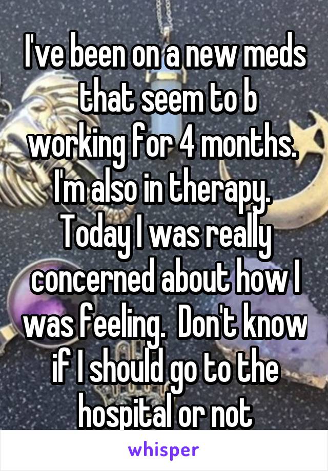 I've been on a new meds  that seem to b working for 4 months.  I'm also in therapy.  Today I was really concerned about how I was feeling.  Don't know if I should go to the hospital or not