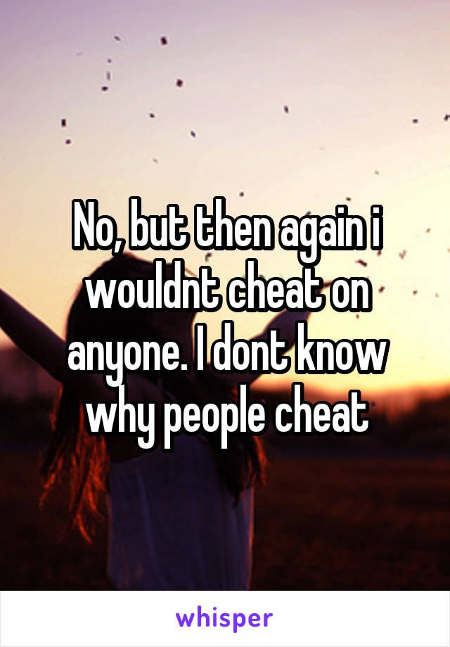 No, but then again i wouldnt cheat on anyone. I dont know why people cheat