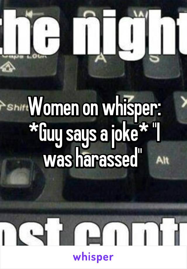 Women on whisper: *Guy says a joke* "I was harassed" 