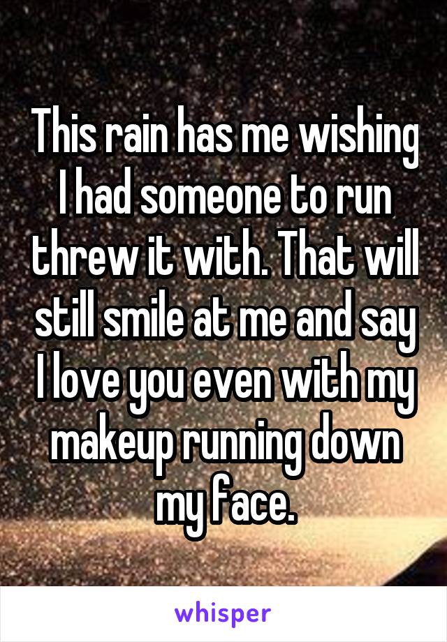 This rain has me wishing I had someone to run threw it with. That will still smile at me and say I love you even with my makeup running down my face.