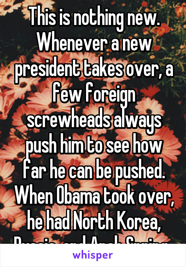 This is nothing new. Whenever a new president takes over, a few foreign screwheads always push him to see how far he can be pushed. When Obama took over, he had North Korea, Russia, and Arab Spring. 