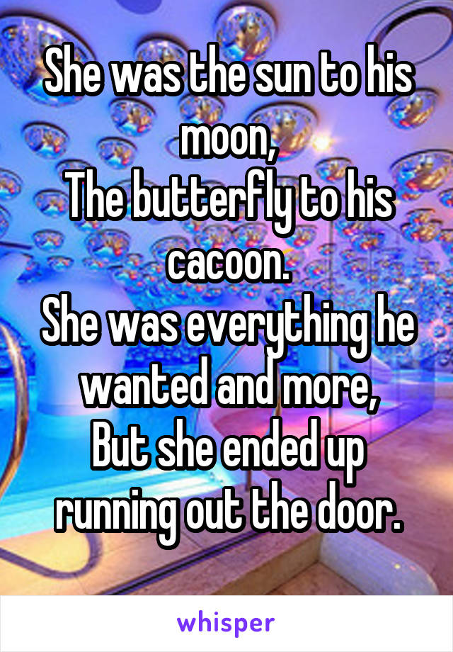 She was the sun to his moon,
The butterfly to his cacoon.
She was everything he wanted and more,
But she ended up running out the door.
