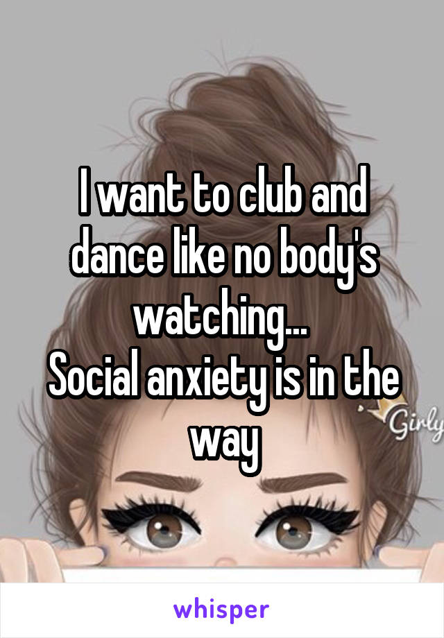 I want to club and dance like no body's watching... 
Social anxiety is in the way