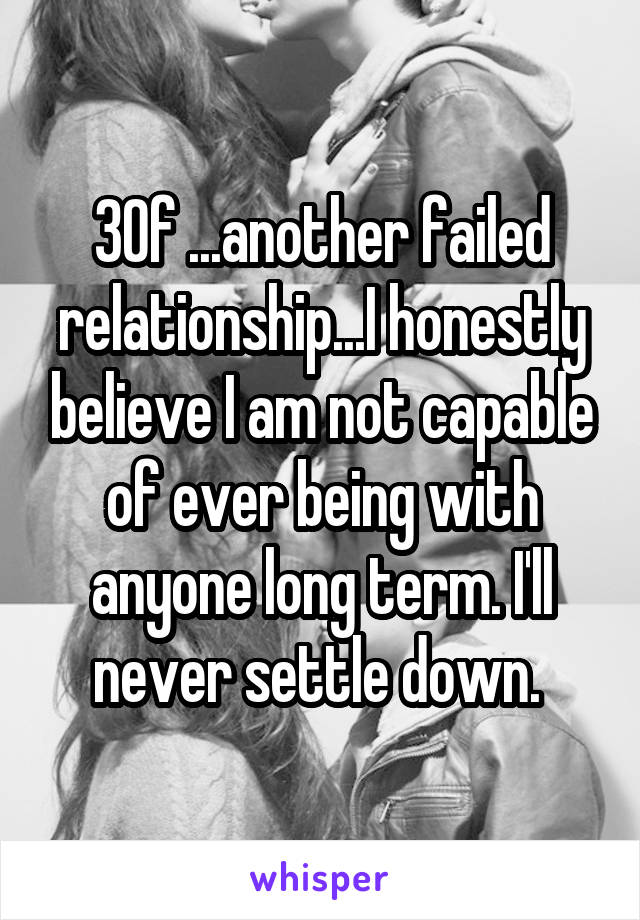 30f ...another failed relationship...I honestly believe I am not capable of ever being with anyone long term. I'll never settle down. 