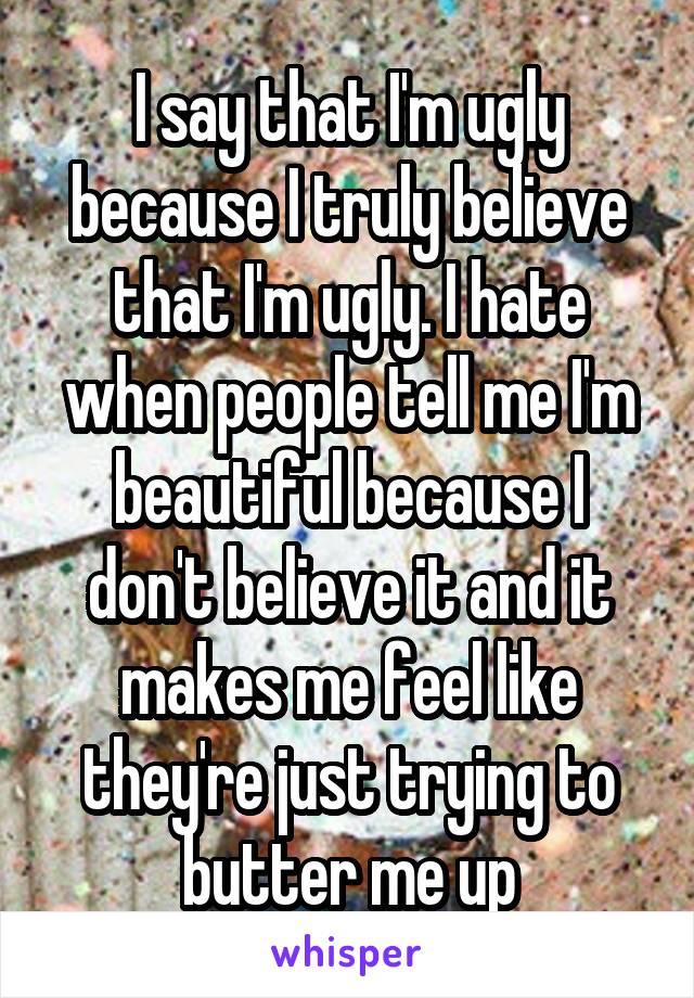 I say that I'm ugly because I truly believe that I'm ugly. I hate when people tell me I'm beautiful because I don't believe it and it makes me feel like they're just trying to butter me up