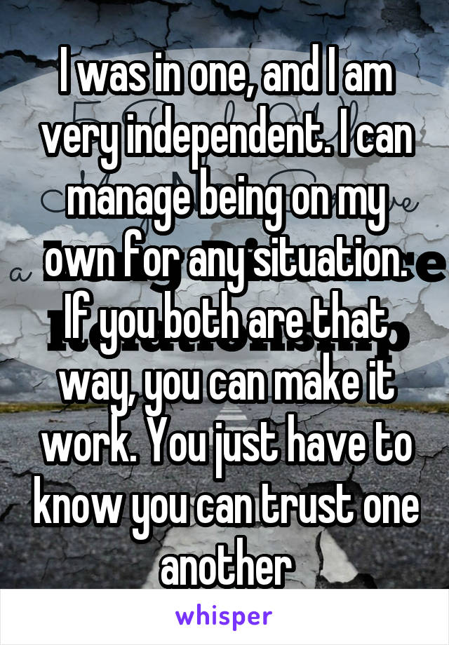 I was in one, and I am very independent. I can manage being on my own for any situation. If you both are that way, you can make it work. You just have to know you can trust one another