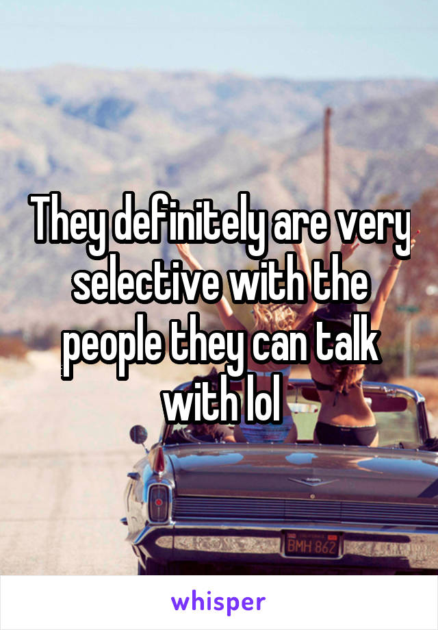 They definitely are very selective with the people they can talk with lol