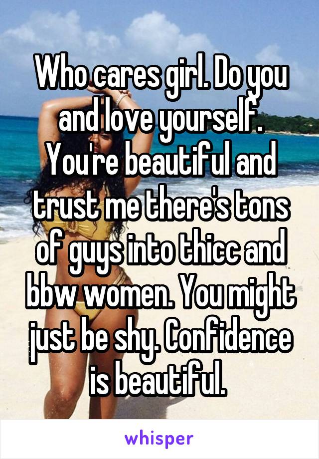 Who cares girl. Do you and love yourself. You're beautiful and trust me there's tons of guys into thicc and bbw women. You might just be shy. Confidence is beautiful. 