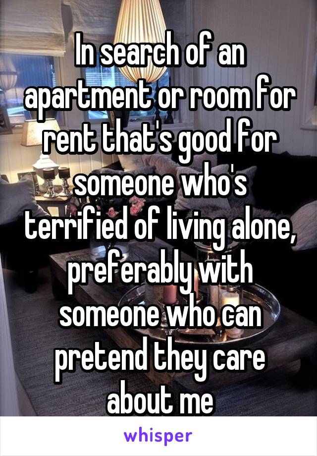 In search of an apartment or room for rent that's good for someone who's terrified of living alone, preferably with someone who can pretend they care about me