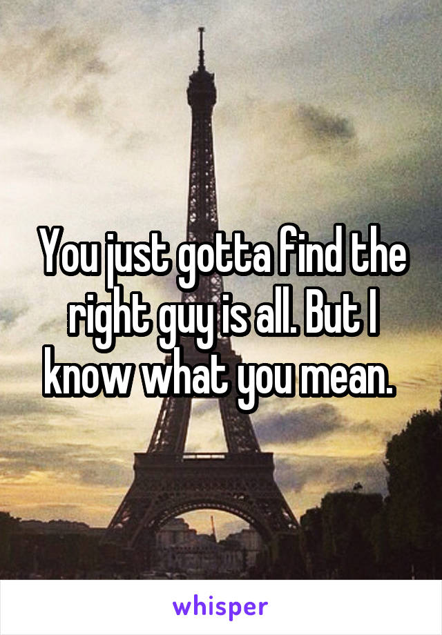 You just gotta find the right guy is all. But I know what you mean. 