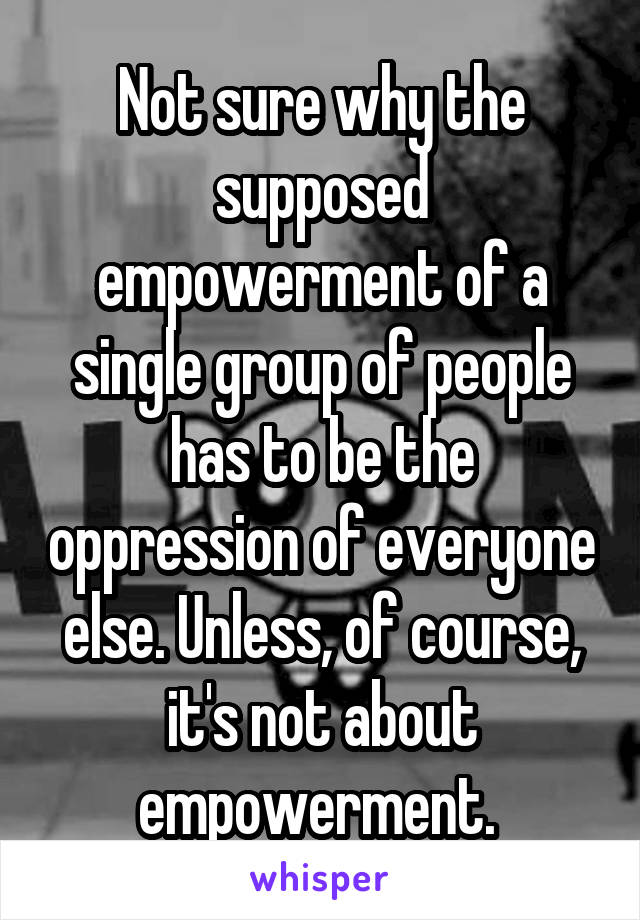 Not sure why the supposed empowerment of a single group of people has to be the oppression of everyone else. Unless, of course, it's not about empowerment. 