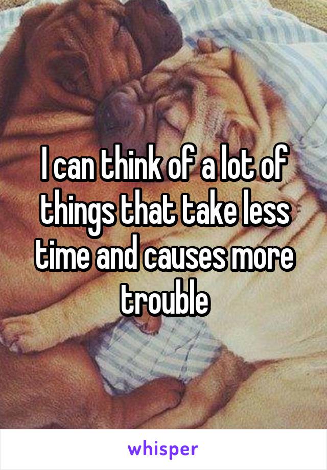 I can think of a lot of things that take less time and causes more trouble