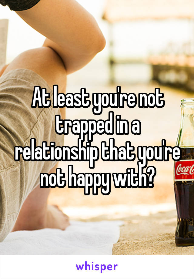 At least you're not trapped in a relationship that you're not happy with?