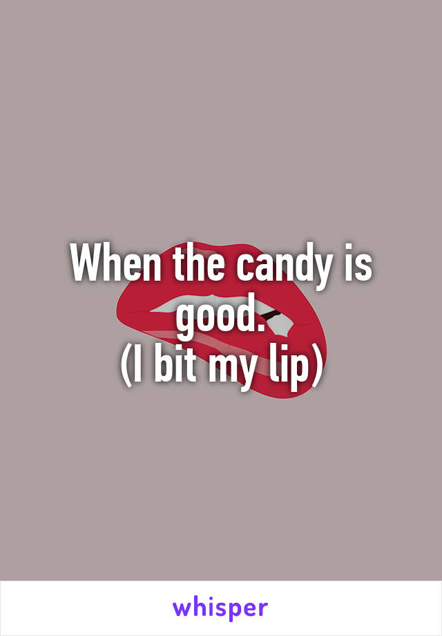 When the candy is good.
(I bit my lip)