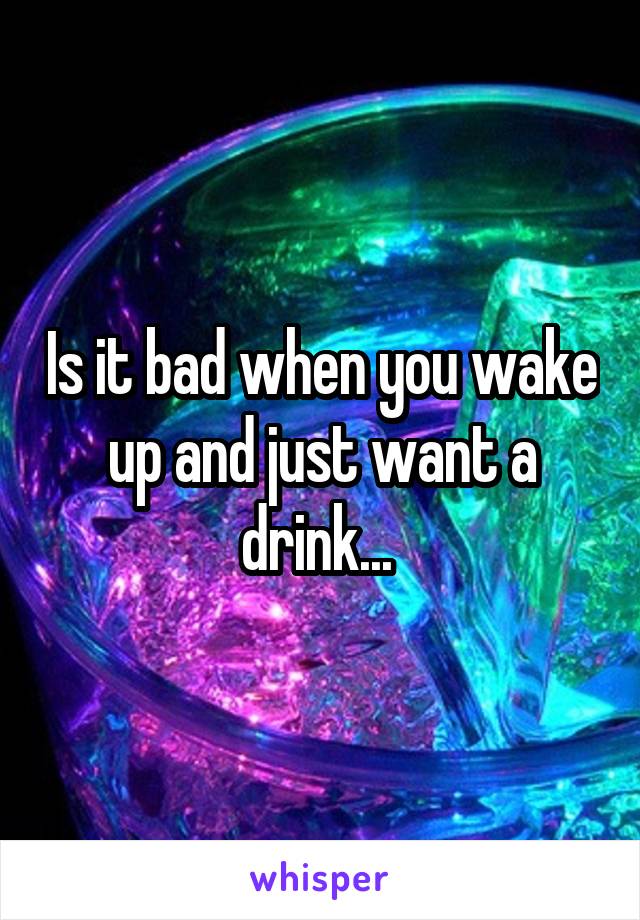 Is it bad when you wake up and just want a drink... 