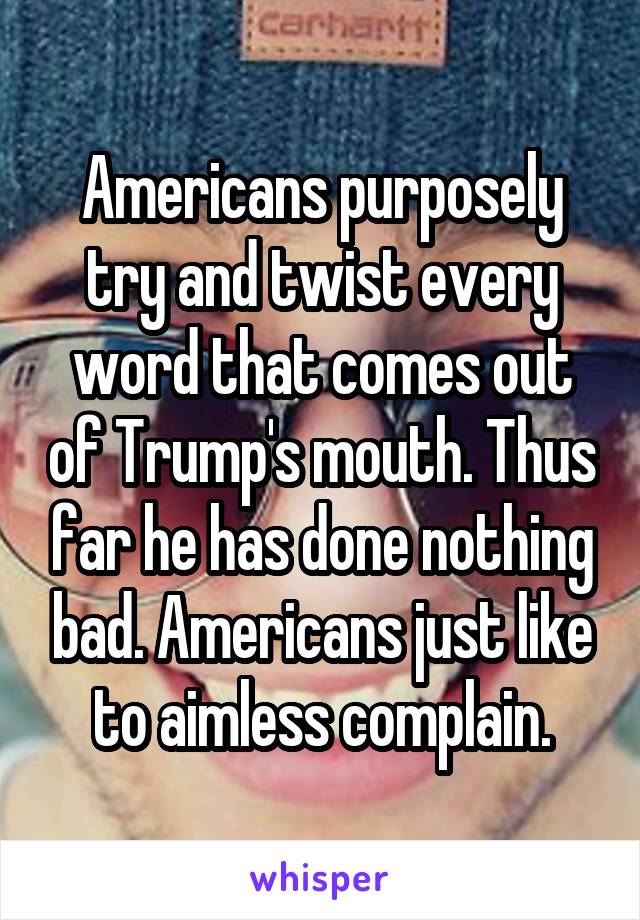 Americans purposely try and twist every word that comes out of Trump's mouth. Thus far he has done nothing bad. Americans just like to aimless complain.