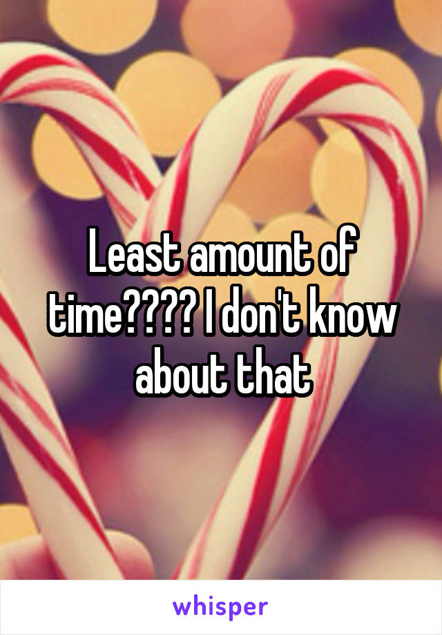 Least amount of time???? I don't know about that