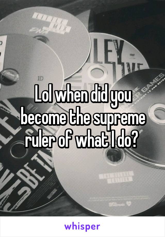 Lol when did you become the supreme ruler of what I do? 