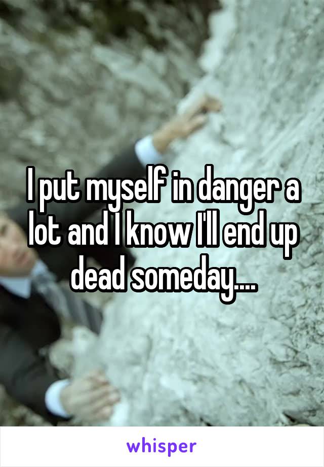 I put myself in danger a lot and I know I'll end up dead someday....