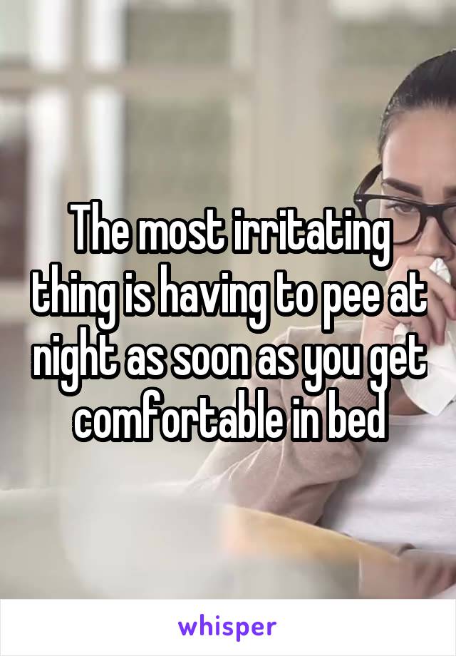 The most irritating thing is having to pee at night as soon as you get comfortable in bed