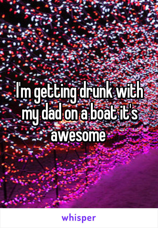 I'm getting drunk with my dad on a boat it's awesome 