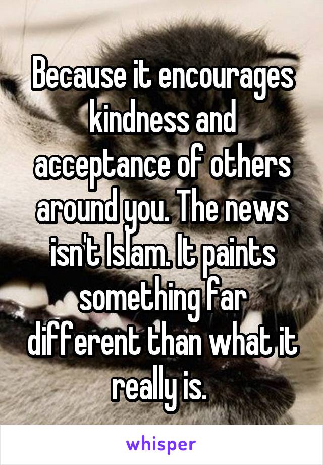 Because it encourages kindness and acceptance of others around you. The news isn't Islam. It paints something far different than what it really is. 
