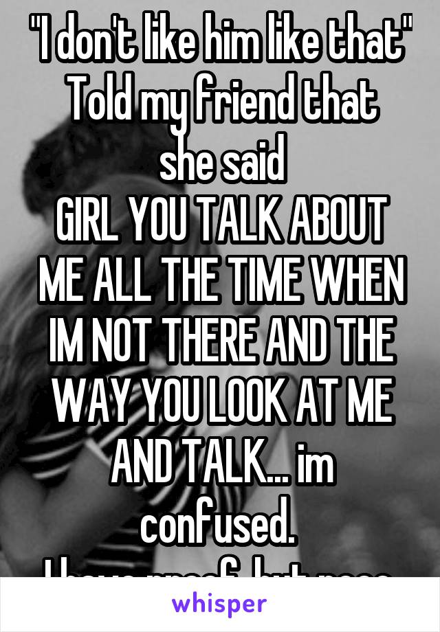 "I don't like him like that"
Told my friend that she said
GIRL YOU TALK ABOUT ME ALL THE TIME WHEN IM NOT THERE AND THE WAY YOU LOOK AT ME AND TALK... im confused. 
I have proof, but nooo.