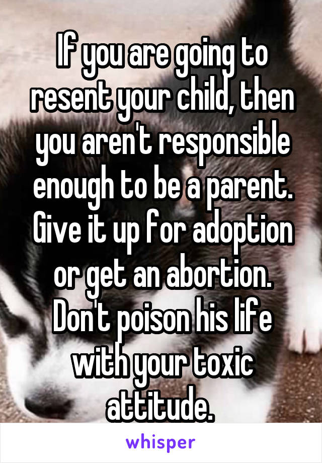 If you are going to resent your child, then you aren't responsible enough to be a parent. Give it up for adoption or get an abortion. Don't poison his life with your toxic attitude. 