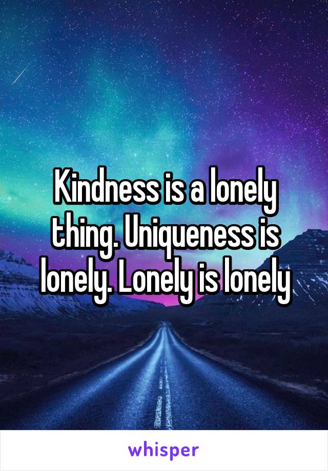 Kindness is a lonely thing. Uniqueness is lonely. Lonely is lonely