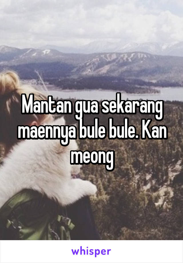 Mantan gua sekarang maennya bule bule. Kan meong