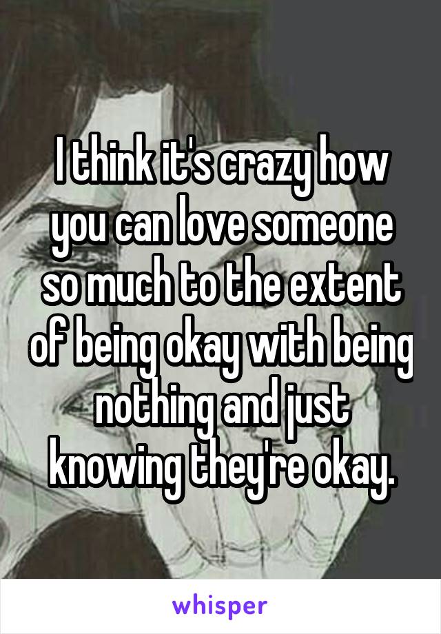 I think it's crazy how you can love someone so much to the extent of being okay with being nothing and just knowing they're okay.