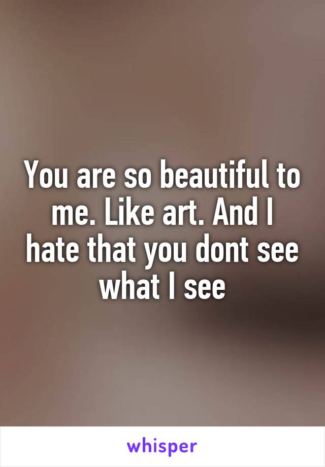 You are so beautiful to me. Like art. And I hate that you dont see what I see