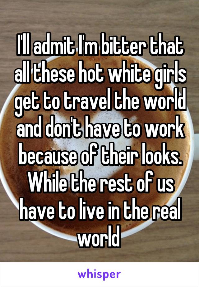 I'll admit I'm bitter that all these hot white girls get to travel the world and don't have to work because of their looks. While the rest of us have to live in the real world 