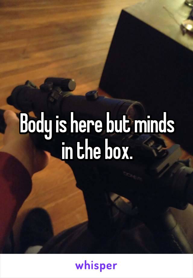 Body is here but minds in the box.