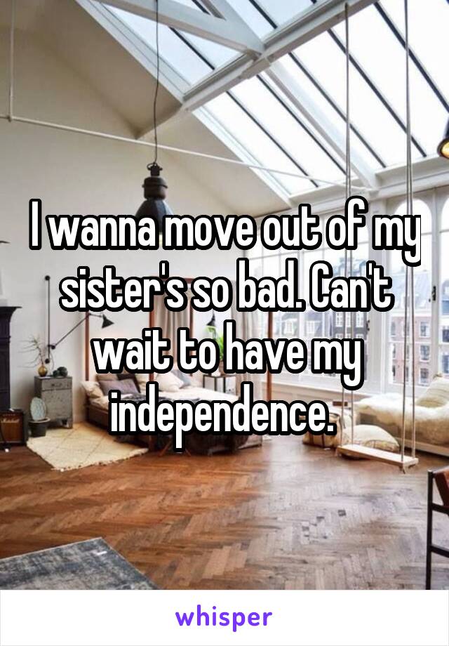 I wanna move out of my sister's so bad. Can't wait to have my independence. 