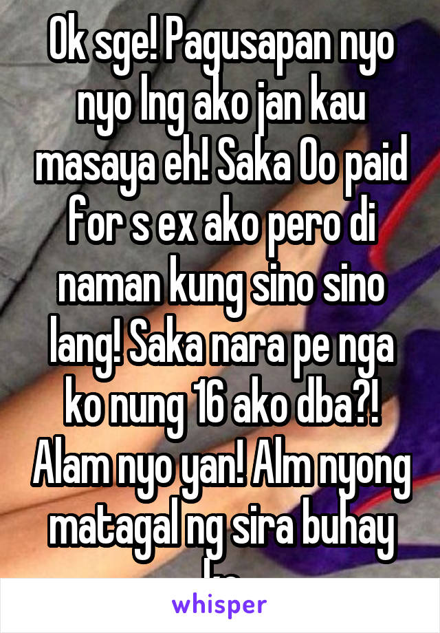 Ok sge! Pagusapan nyo nyo lng ako jan kau masaya eh! Saka Oo paid for s ex ako pero di naman kung sino sino lang! Saka nara pe nga ko nung 16 ako dba?! Alam nyo yan! Alm nyong matagal ng sira buhay ko